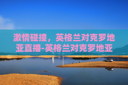 激情碰撞，英格兰对克罗地亚直播-英格兰对克罗地亚视频直播