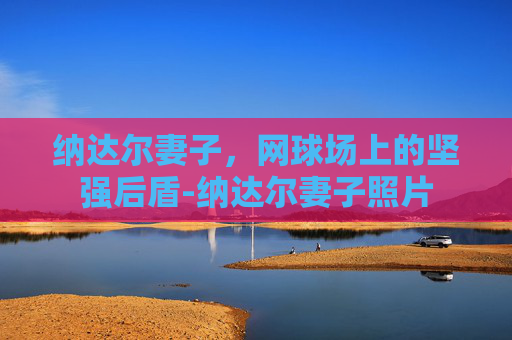纳达尔妻子，网球场上的坚强后盾-纳达尔妻子照片