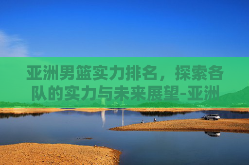 亚洲男篮实力排名，探索各队的实力与未来展望-亚洲男篮实力排名表