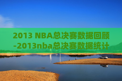 2013 NBA总决赛数据回顾-2013nba总决赛数据统计