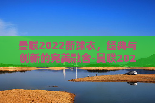 曼联2022新球衣，经典与创新的完美融合-曼联2021-2022赛季球衣