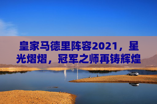 皇家马德里阵容2021，星光熠熠，冠军之师再铸辉煌-皇家马德里阵容名单