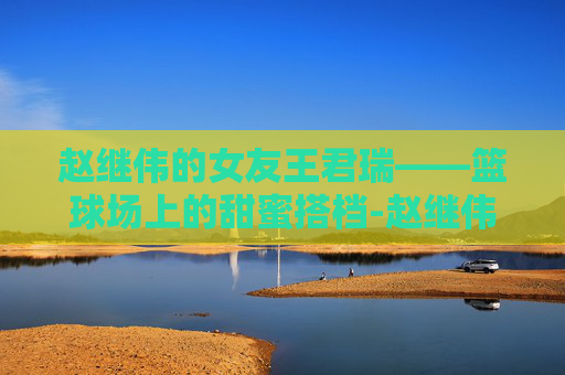 赵继伟的女友王君瑞——篮球场上的甜蜜搭档-赵继伟与女友