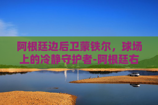 阿根廷边后卫蒙铁尔，球场上的冷静守护者-阿根廷右后卫蒙铁尔