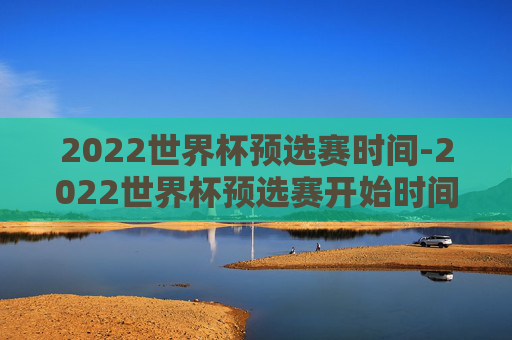 2022世界杯预选赛时间-2022世界杯预选赛开始时间