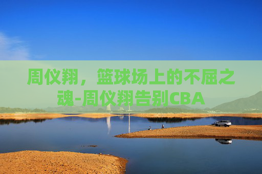 周仪翔，篮球场上的不屈之魂-周仪翔告别CBA