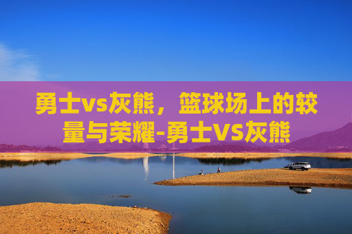 勇士vs灰熊，篮球场上的较量与荣耀-勇士VS灰熊