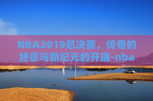NBA2019总决赛，传奇的终章与新纪元的开端-nba总决赛19年