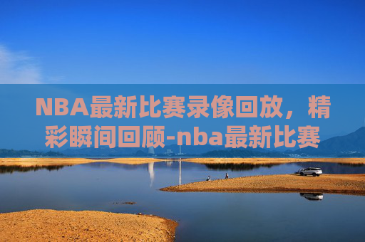NBA最新比赛录像回放，精彩瞬间回顾-nba最新比赛录像回放视频