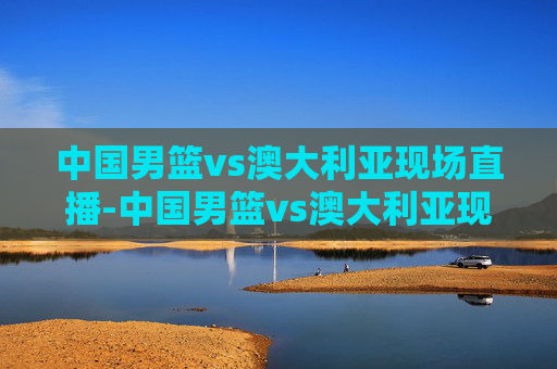 中国男篮vs澳大利亚现场直播-中国男篮vs澳大利亚现场直播回放