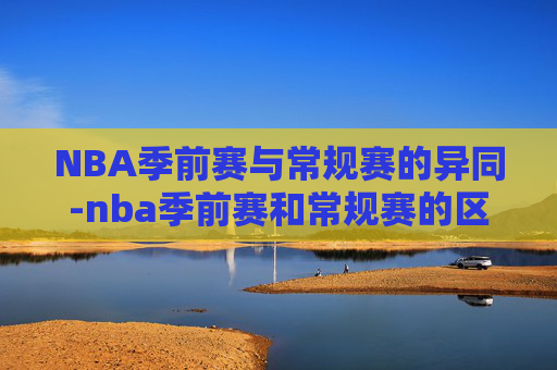 NBA季前赛与常规赛的异同-nba季前赛和常规赛的区别在哪