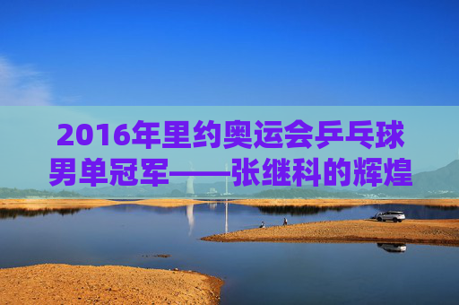 2016年里约奥运会乒乓球男单冠军——张继科的辉煌时刻-2016年里约奥运会乒乓球男单冠军是谁