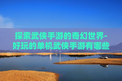 探索武侠手游的奇幻世界-好玩的单机武侠手游有哪些