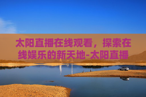 太阳直播在线观看，探索在线娱乐的新天地-太阳直播tv最新版2021