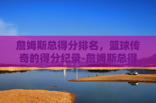 詹姆斯总得分排名，篮球传奇的得分纪录-詹姆斯总得分排名第几