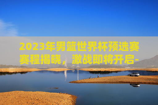 2023年男篮世界杯预选赛赛程揭晓，激战即将开启-2023男篮世界杯中国队赛程