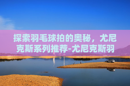 探索羽毛球拍的奥秘，尤尼克斯系列推荐-尤尼克斯羽毛球拍推荐入门