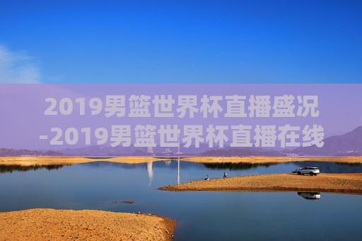 2019男篮世界杯直播盛况-2019男篮世界杯直播在线观看