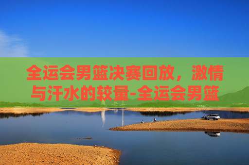 全运会男篮决赛回放，激情与汗水的较量-全运会男篮决赛回放完整版