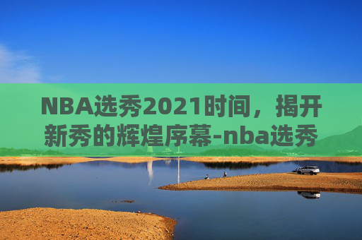 NBA选秀2021时间，揭开新秀的辉煌序幕-nba选秀2021开始时间