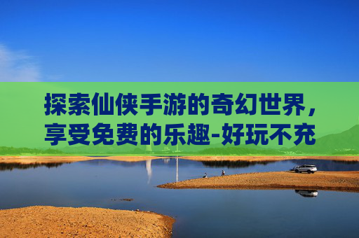 探索仙侠手游的奇幻世界，享受免费的乐趣-好玩不充钱的仙侠手游排行榜