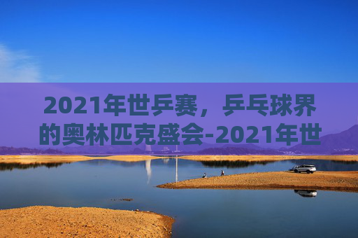 2021年世乒赛，乒乓球界的奥林匹克盛会-2021年世乒赛男单冠军是谁
