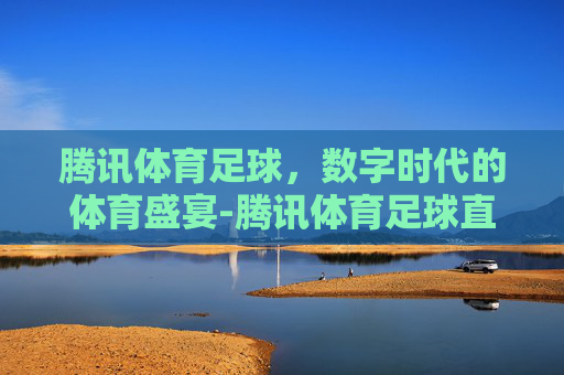 腾讯体育足球，数字时代的体育盛宴-腾讯体育足球直播怎么看