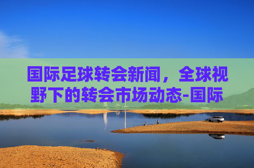 国际足球转会新闻，全球视野下的转会市场动态-国际足球转会新闻稿件