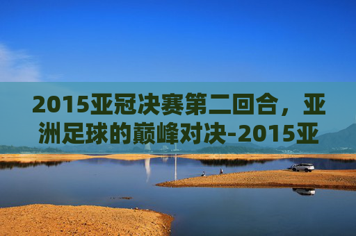 2015亚冠决赛第二回合，亚洲足球的巅峰对决-2015亚冠决赛第二回合视频
