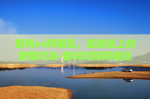智利vs阿根廷，足球场上的激情对决-智利对阵阿根廷