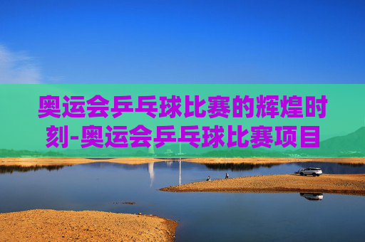 奥运会乒乓球比赛的辉煌时刻-奥运会乒乓球比赛项目有哪些
