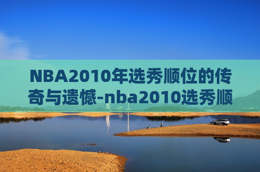 NBA2010年选秀顺位的传奇与遗憾-nba2010选秀顺位一览表