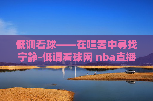 低调看球——在喧嚣中寻找宁静-低调看球网 nba直播在线观看
