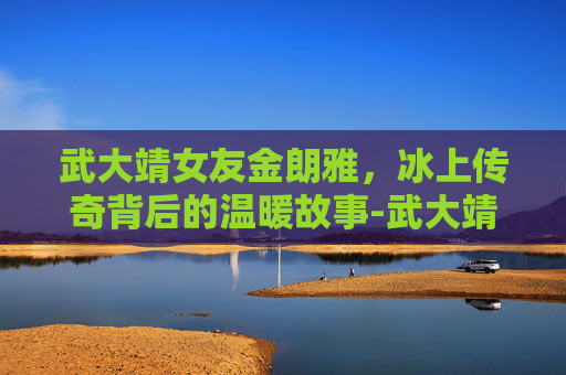 武大靖女友金朗雅，冰上传奇背后的温暖故事-武大靖女友金朗雅是谁