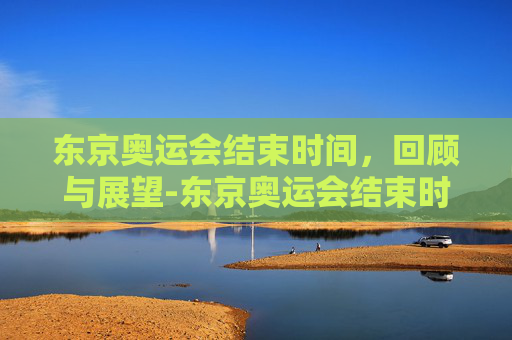 东京奥运会结束时间，回顾与展望-东京奥运会结束时间是多少