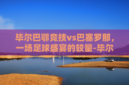 毕尔巴鄂竞技vs巴塞罗那，一场足球盛宴的较量-毕尔巴鄂竞技赛程