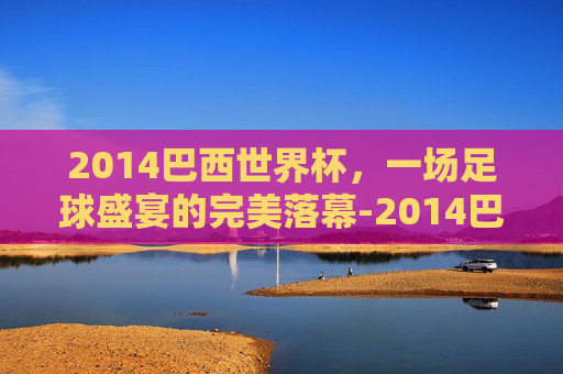 2014巴西世界杯，一场足球盛宴的完美落幕-2014巴西世界杯完整赛事比分