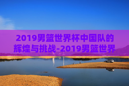 2019男篮世界杯中国队的辉煌与挑战-2019男篮世界杯中国队赛程