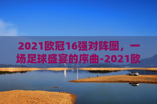 2021欧冠16强对阵图，一场足球盛宴的序曲-2021欧冠16强对阵图及赛程表