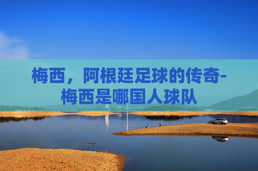 梅西，阿根廷足球的传奇-梅西是哪国人球队
