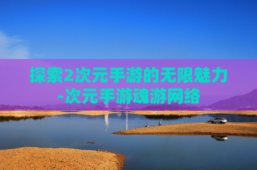 探索2次元手游的无限魅力-次元手游魂游网络