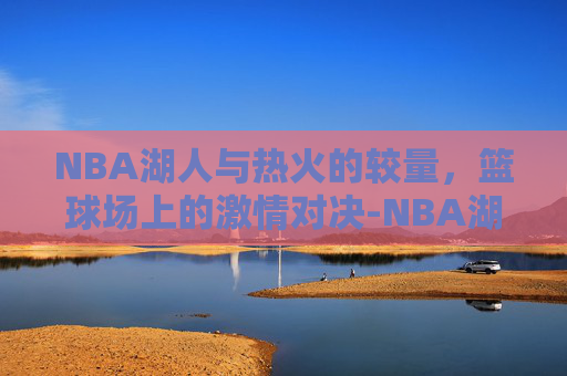 NBA湖人与热火的较量，篮球场上的激情对决-NBA湖人热火回放