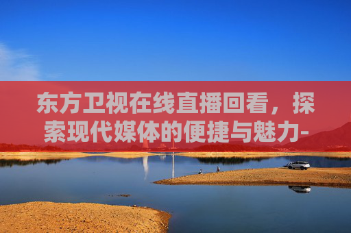 东方卫视在线直播回看，探索现代媒体的便捷与魅力-东方卫视在线直播回看小欢喜