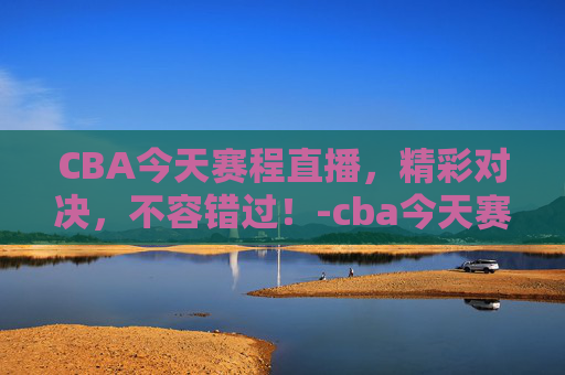 CBA今天赛程直播，精彩对决，不容错过！-cba今天赛程直播在哪看