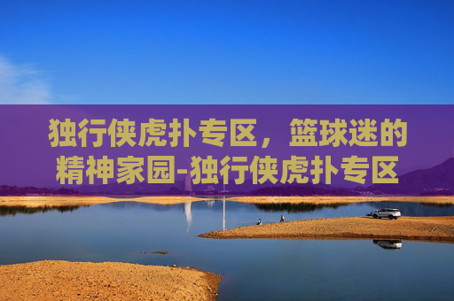独行侠虎扑专区，篮球迷的精神家园-独行侠虎扑专区直播
