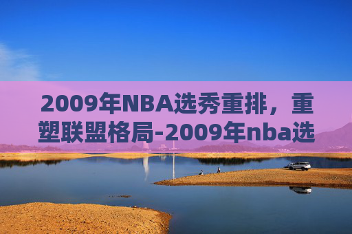 2009年NBA选秀重排，重塑联盟格局-2009年nba选秀重排前30