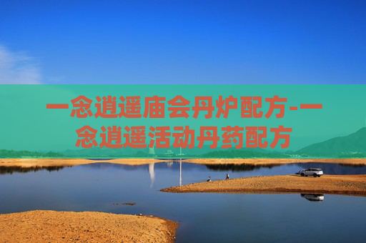 一念逍遥庙会丹炉配方-一念逍遥活动丹药配方