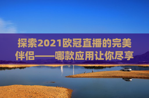 探索2021欧冠直播的完美伴侣——哪款应用让你尽享赛事激情？-哪个app能看欧冠直播