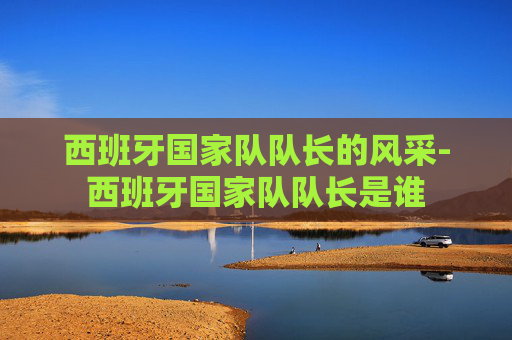 西班牙国家队队长的风采-西班牙国家队队长是谁
