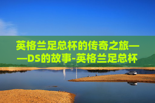 英格兰足总杯的传奇之旅——DS的故事-英格兰足总杯DS赛程